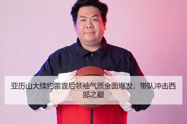 亚历山大续约雷霆后领袖气质全面爆发，带队冲击西部之巅