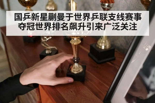 国乒新星蒯曼于世界乒联支线赛事夺冠世界排名飙升引来广泛关注